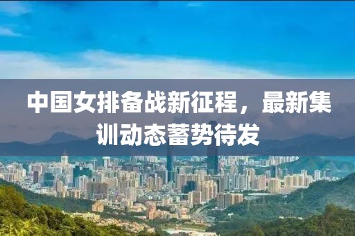 中国女排备战新征程，最新集训动态蓄势待发