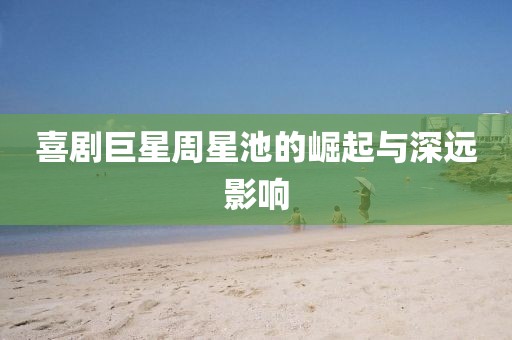 喜剧巨星周星池的崛起与深远影响