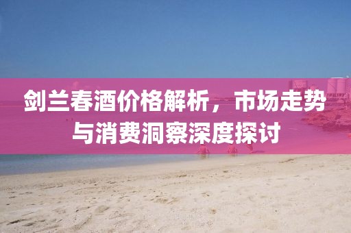 剑兰春酒价格解析，市场走势与消费洞察深度探讨
