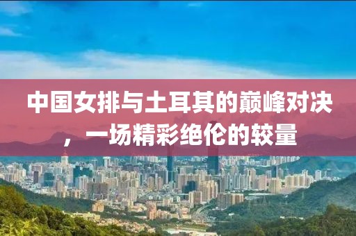 中国女排与土耳其的巅峰对决，一场精彩绝伦的较量