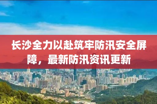 长沙全力以赴筑牢防汛安全屏障，最新防汛资讯更新
