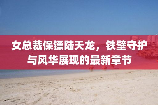 女总裁保镖陆天龙，铁壁守护与风华展现的最新章节
