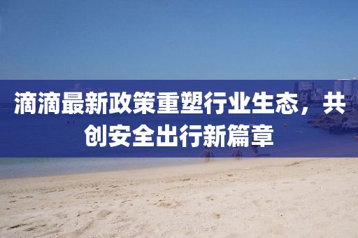 滴滴最新政策重塑行业生态，共创安全出行新篇章