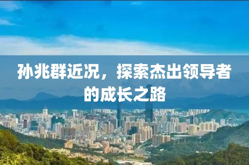 孙兆群近况，探索杰出领导者的成长之路