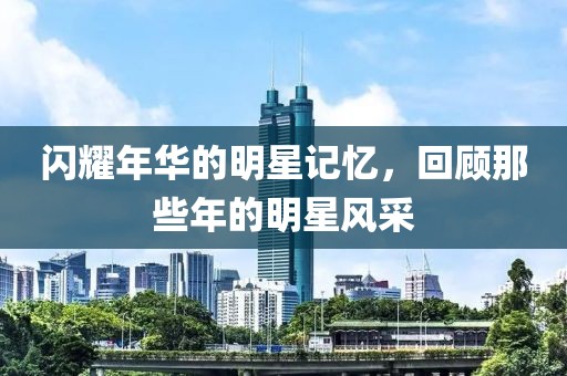 闪耀年华的明星记忆，回顾那些年的明星风采