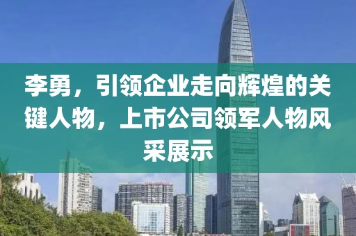 李勇，引领企业走向辉煌的关键人物，上市公司领军人物风采展示