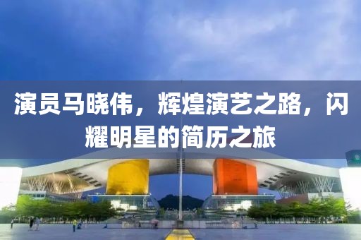演员马晓伟，辉煌演艺之路，闪耀明星的简历之旅