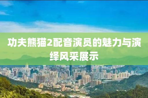 功夫熊猫2配音演员的魅力与演绎风采展示