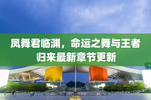 凤舞君临渊，命运之舞与王者归来最新章节更新
