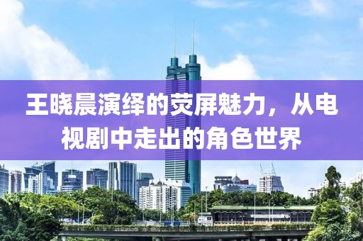王晓晨演绎的荧屏魅力，从电视剧中走出的角色世界