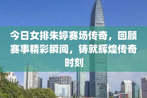 今日女排朱婷赛场传奇，回顾赛事精彩瞬间，铸就辉煌传奇时刻