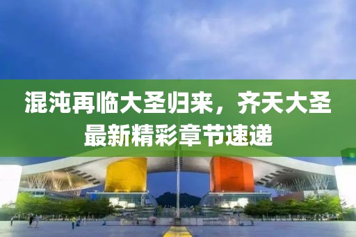 混沌再临大圣归来，齐天大圣最新精彩章节速递