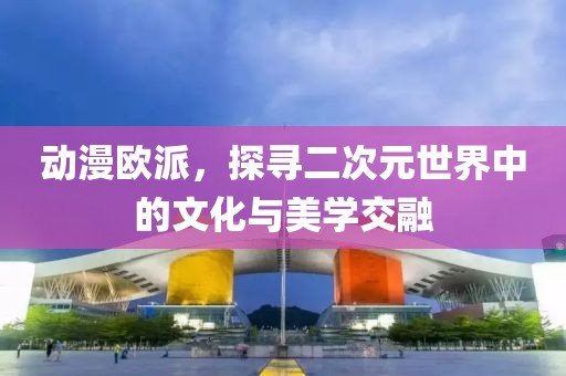 动漫欧派，探寻二次元世界中的文化与美学交融