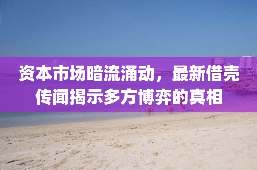 资本市场暗流涌动，最新借壳传闻揭示多方博弈的真相