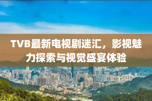 TVB最新电视剧迷汇，影视魅力探索与视觉盛宴体验