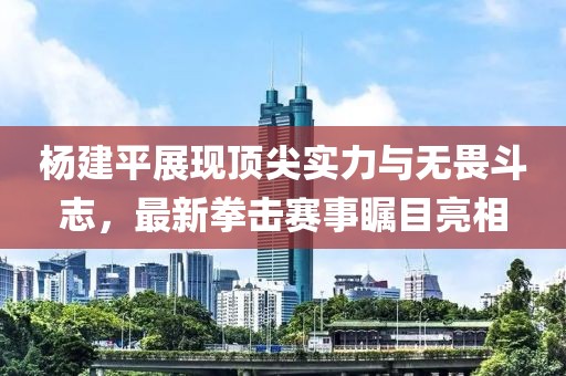 杨建平展现顶尖实力与无畏斗志，最新拳击赛事瞩目亮相