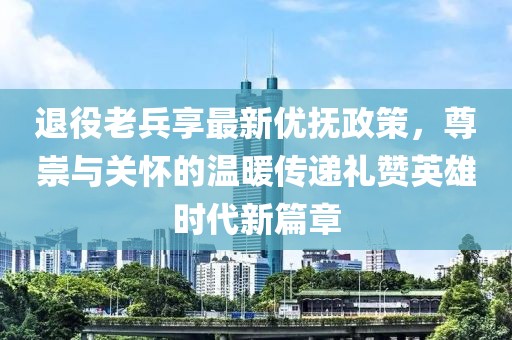 退役老兵享最新优抚政策，尊崇与关怀的温暖传递礼赞英雄时代新篇章
