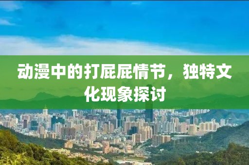 动漫中的打屁屁情节，独特文化现象探讨