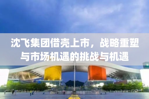 沈飞集团借壳上市，战略重塑与市场机遇的挑战与机遇