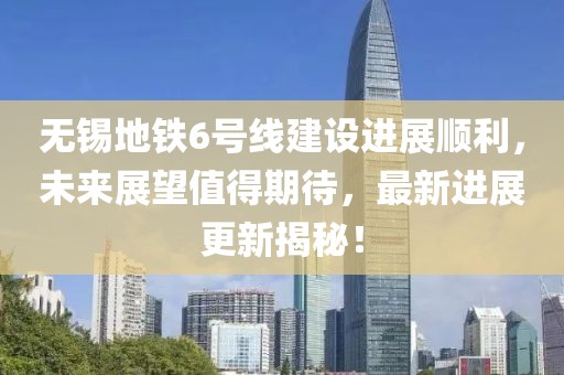 无锡地铁6号线建设进展顺利，未来展望值得期待，最新进展更新揭秘！