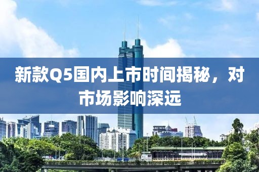 新款Q5国内上市时间揭秘，对市场影响深远