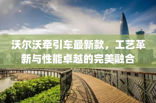 沃尔沃牵引车最新款，工艺革新与性能卓越的完美融合