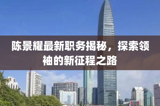 陈景耀最新职务揭秘，探索领袖的新征程之路
