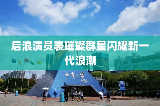 后浪演员表璀璨群星闪耀新一代浪潮