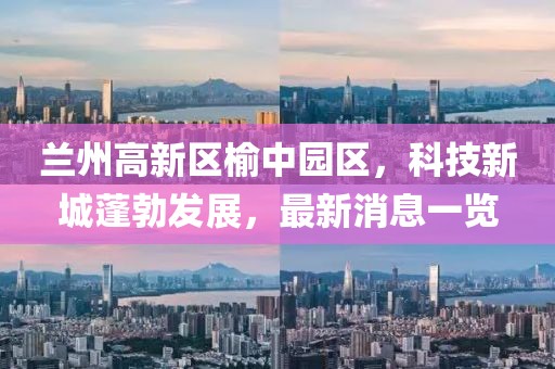 兰州高新区榆中园区，科技新城蓬勃发展，最新消息一览