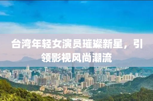 台湾年轻女演员璀璨新星，引领影视风尚潮流