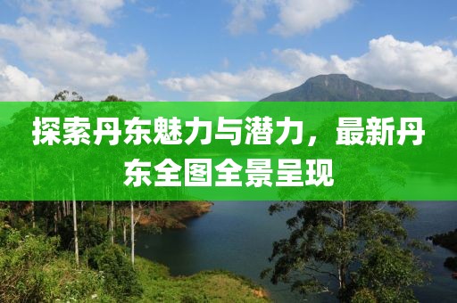 探索丹东魅力与潜力，最新丹东全图全景呈现