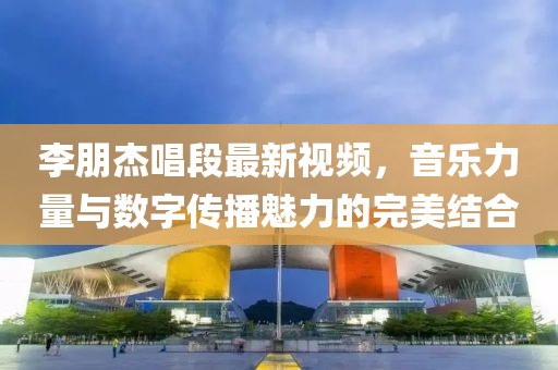 李朋杰唱段最新视频，音乐力量与数字传播魅力的完美结合