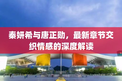 秦妍希与唐正勋，最新章节交织情感的深度解读