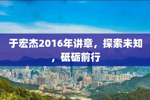 于宏杰2016年讲章，探索未知，砥砺前行