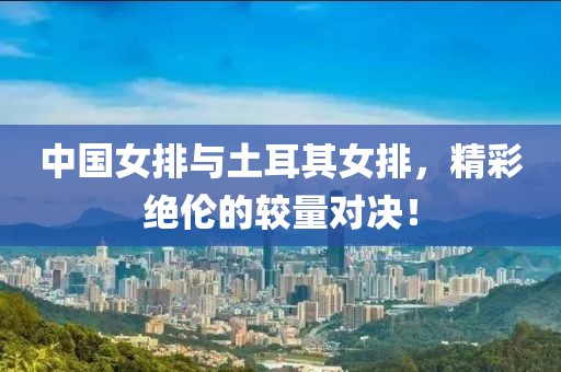 中国女排与土耳其女排，精彩绝伦的较量对决！