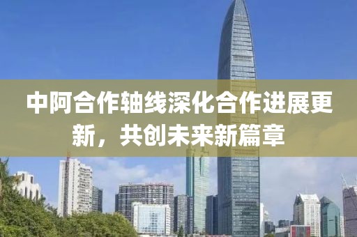中阿合作轴线深化合作进展更新，共创未来新篇章