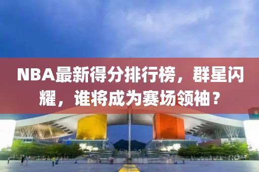 NBA最新得分排行榜，群星闪耀，谁将成为赛场领袖？