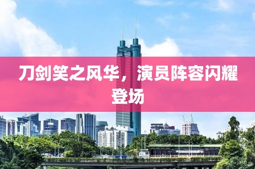 刀剑笑之风华，演员阵容闪耀登场