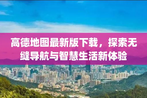 高德地图最新版下载，探索无缝导航与智慧生活新体验
