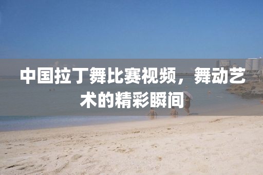 中国拉丁舞比赛视频，舞动艺术的精彩瞬间