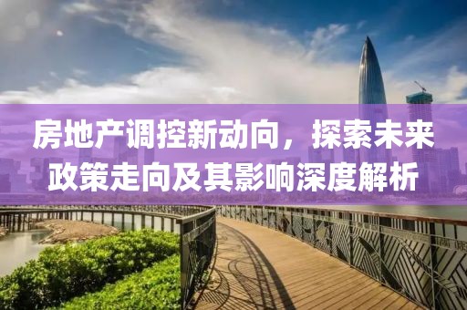 房地产调控新动向，探索未来政策走向及其影响深度解析