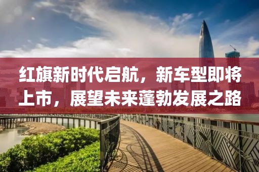 红旗新时代启航，新车型即将上市，展望未来蓬勃发展之路