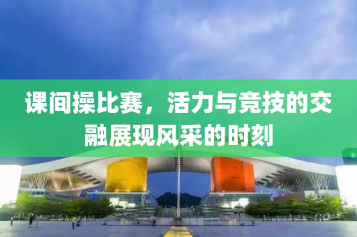 课间操比赛，活力与竞技的交融展现风采的时刻