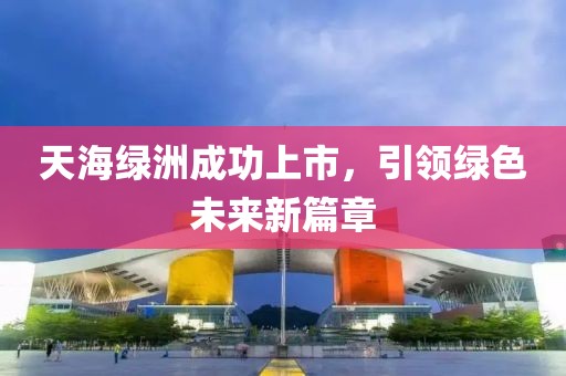 天海绿洲成功上市，引领绿色未来新篇章