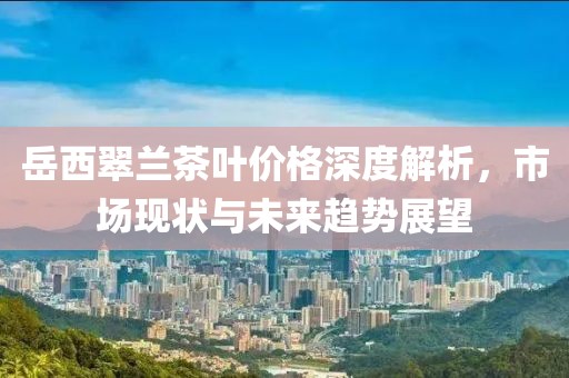 岳西翠兰茶叶价格深度解析，市场现状与未来趋势展望