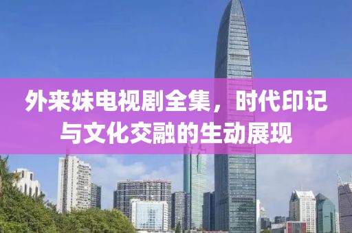 外来妹电视剧全集，时代印记与文化交融的生动展现