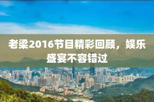 老梁2016节目精彩回顾，娱乐盛宴不容错过
