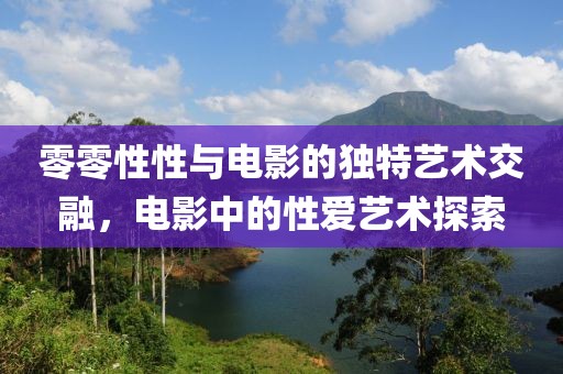 零零性性与电影的独特艺术交融，电影中的性爱艺术探索