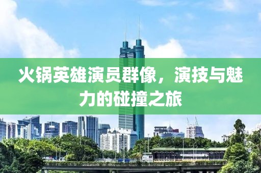 火锅英雄演员群像，演技与魅力的碰撞之旅