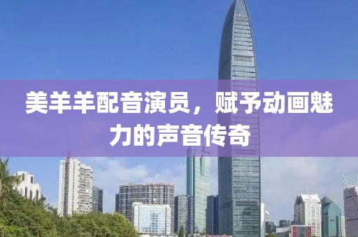 美羊羊配音演员，赋予动画魅力的声音传奇
